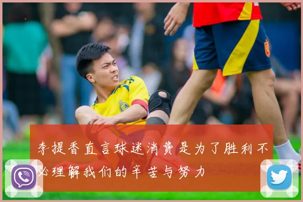 李提香直言球迷消费是为了胜利不必理解我们的辛苦与努力