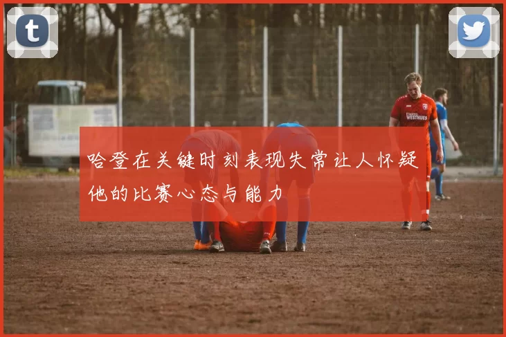 哈登在关键时刻表现失常让人怀疑他的比赛心态与能力