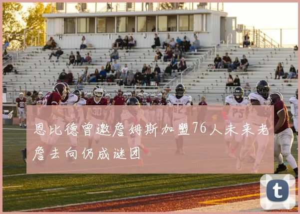 恩比德曾邀詹姆斯加盟76人未来老詹去向仍成谜团