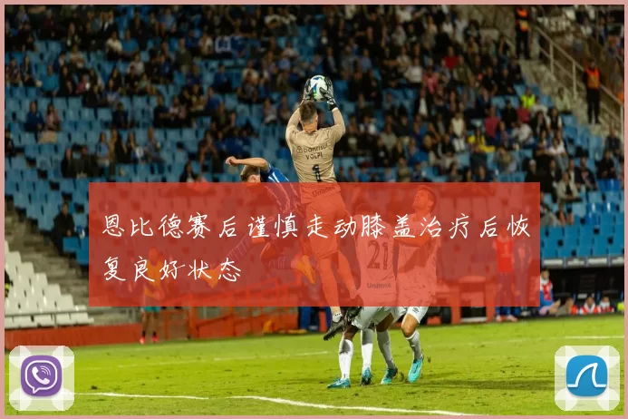 恩比德赛后谨慎走动膝盖治疗后恢复良好状态