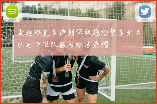 麦迪逊直言热刺保级尴尬誓言全力以赴捍卫队徽与球迷荣耀