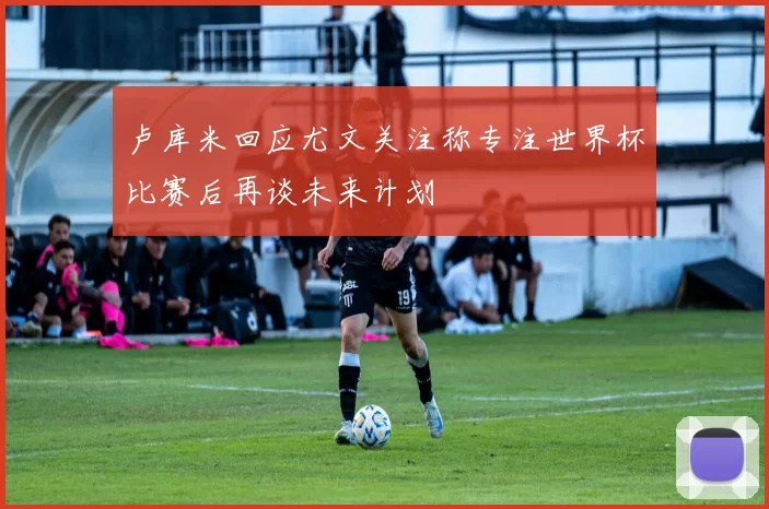 卢库米回应尤文关注称专注世界杯比赛后再谈未来计划