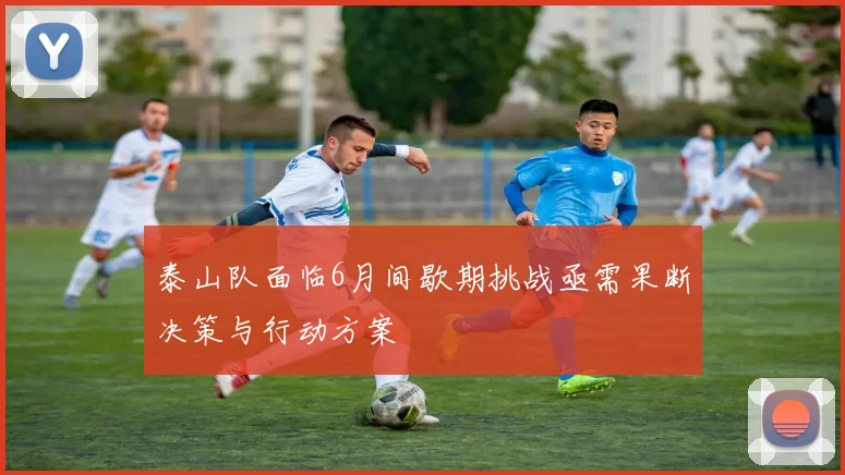 泰山队面临6月间歇期挑战亟需果断决策与行动方案