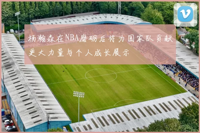 杨瀚森在NBA磨砺后将为国家队贡献更大力量与个人成长展示