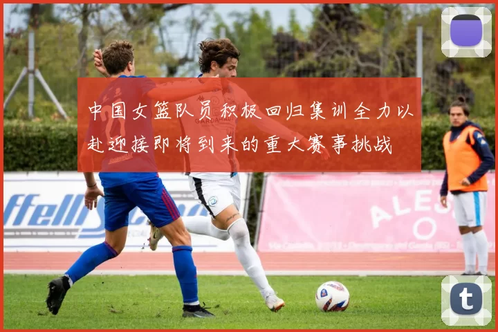 中国女篮队员积极回归集训全力以赴迎接即将到来的重大赛事挑战