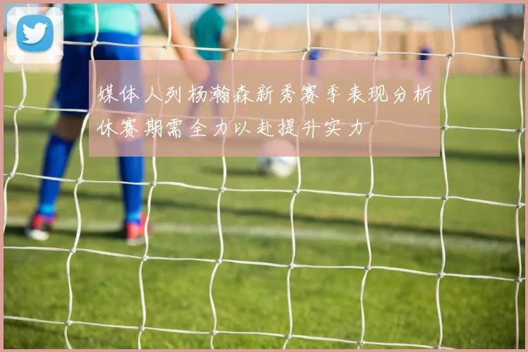 媒体人列杨瀚森新秀赛季表现分析休赛期需全力以赴提升实力