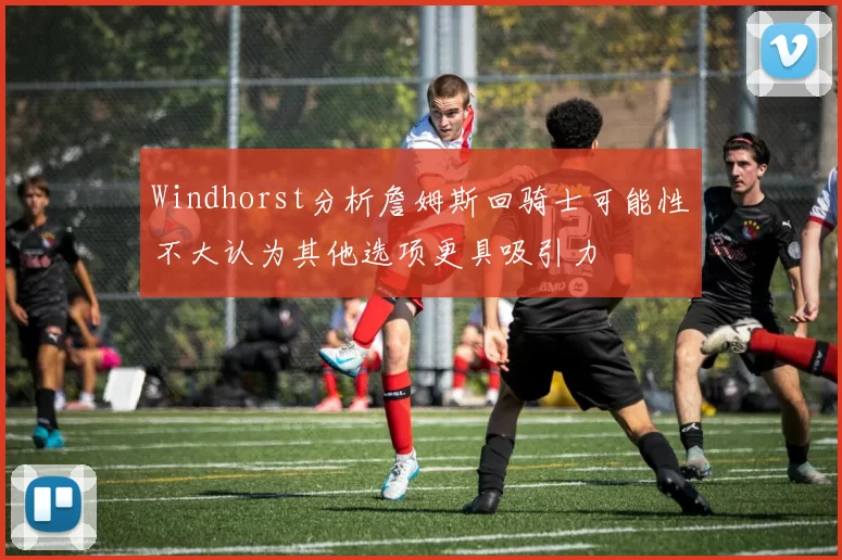 Windhorst分析詹姆斯回骑士可能性不大认为其他选项更具吸引力