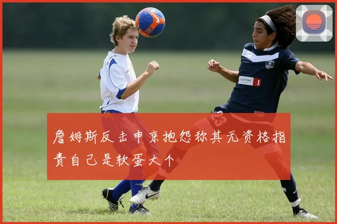 詹姆斯反击申京抱怨称其无资格指责自己是软蛋大个