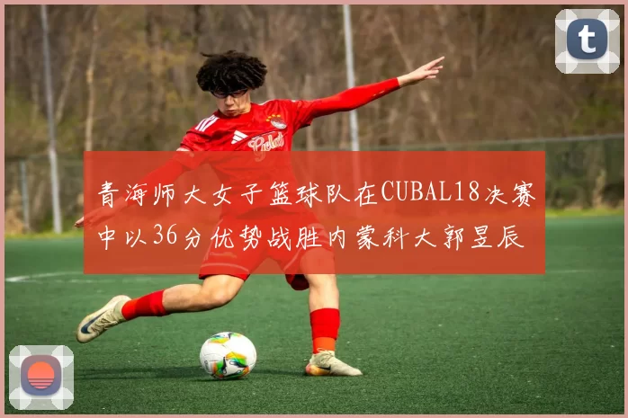 青海师大女子篮球队在CUBAL18决赛中以36分优势战胜内蒙科大郭昱辰表现出色